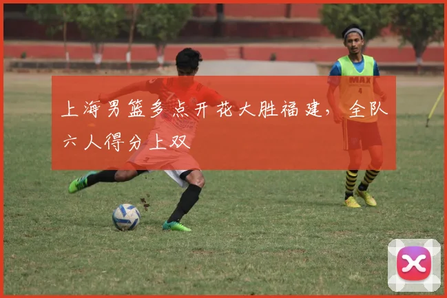 上海男篮多点开花大胜福建，全队六人得分上双