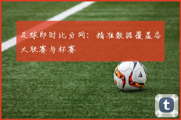 足球即时比分网：精准数据覆盖各大联赛与杯赛