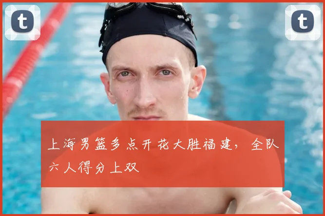 上海男篮多点开花大胜福建，全队六人得分上双