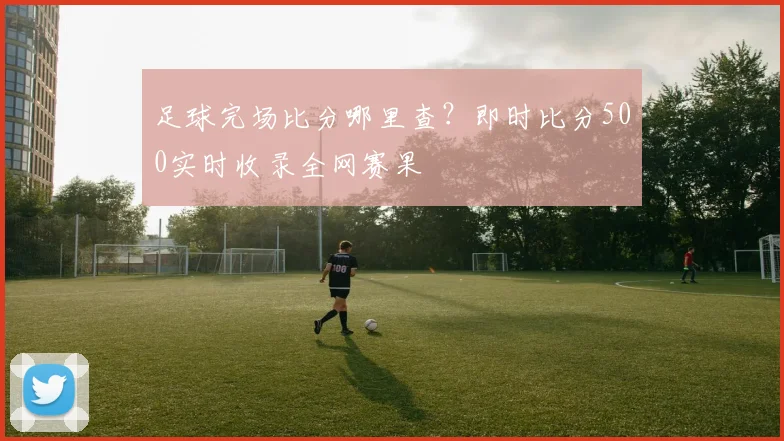 足球完场比分哪里查？即时比分500实时收录全网赛果